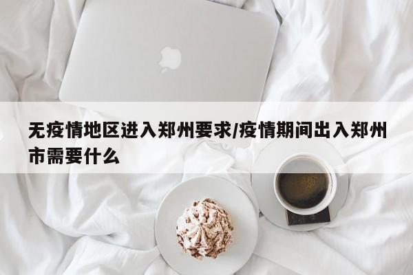 无疫情地区进入郑州要求/疫情期间出入郑州市需要什么