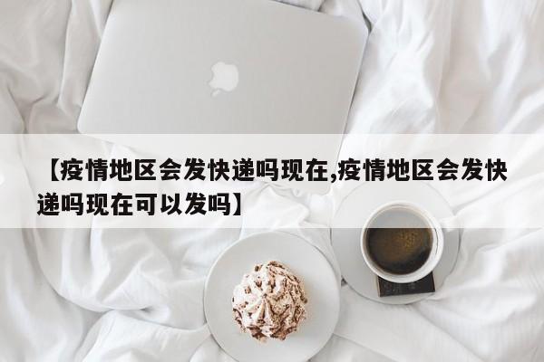 【疫情地区会发快递吗现在,疫情地区会发快递吗现在可以发吗】