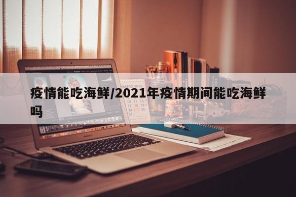 疫情能吃海鲜/2021年疫情期间能吃海鲜吗
